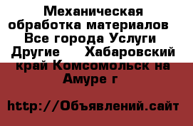 Механическая обработка материалов. - Все города Услуги » Другие   . Хабаровский край,Комсомольск-на-Амуре г.